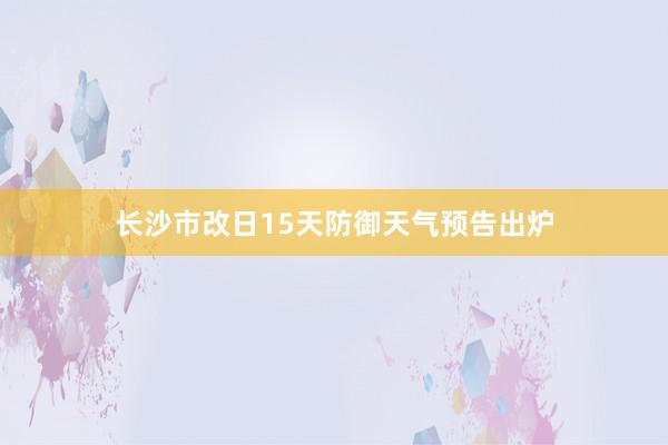 长沙市改日15天防御天气预告出炉