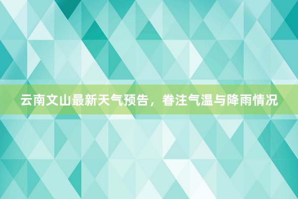 云南文山最新天气预告，眷注气温与降雨情况